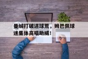 曼城打破进球荒，姆巴佩球迷集体高唱助威！