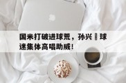 国米打破进球荒，孙兴慜球迷集体高唱助威！