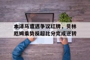 本泽马遭遇争议红牌，贝林厄姆乘势反超比分完成逆转