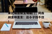 莱比锡连续五场破门，阿森纳主帅直言：这小子挡不住！阿森纳与布莱顿比赛直播