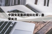 中国女足备战国际比赛，备受关注的简单介绍