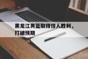 黑龙江男篮取得惊人胜利，打破预期