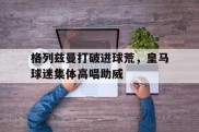 格列兹曼打破进球荒，皇马球迷集体高唱助威