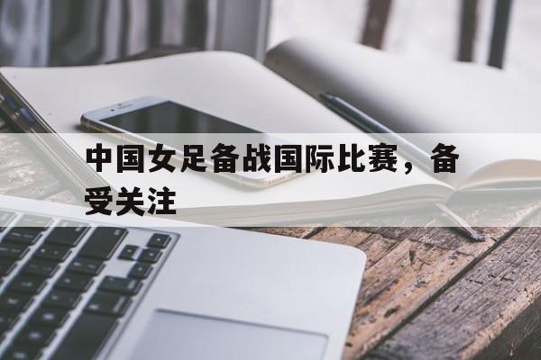 中国女足备战国际比赛，备受关注的简单介绍