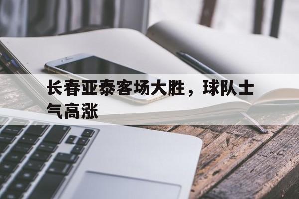 长春亚泰客场大胜，球队士气高涨的简单介绍