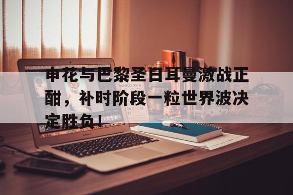 申花与巴黎圣日耳曼激战正酣，补时阶段一粒世界波决定胜负！