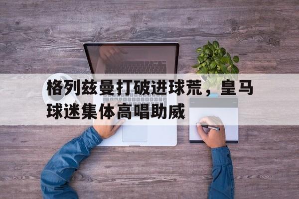 格列兹曼打破进球荒，皇马球迷集体高唱助威